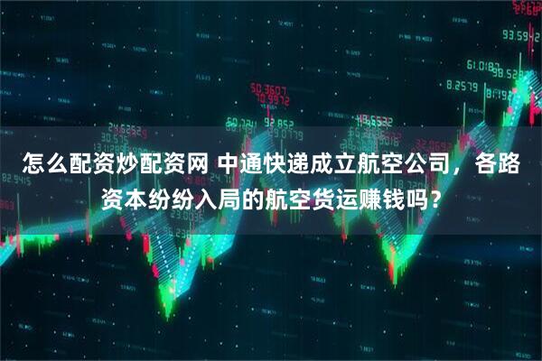 怎么配资炒配资网 中通快递成立航空公司，各路资本纷纷入局的航空货运赚钱吗？