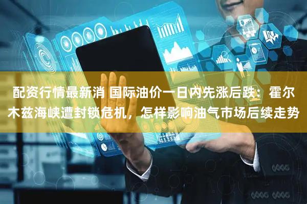 配资行情最新消 国际油价一日内先涨后跌：霍尔木兹海峡遭封锁危机，怎样影响油气市场后续走势