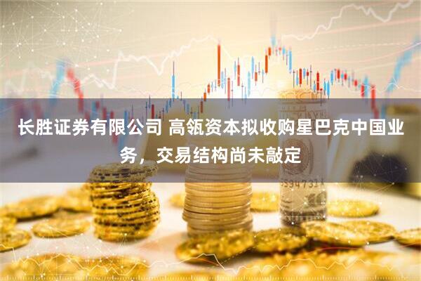 长胜证券有限公司 高瓴资本拟收购星巴克中国业务，交易结构尚未敲定