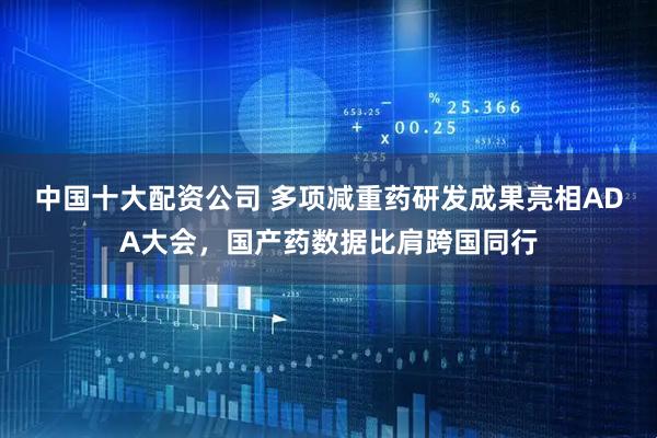 中国十大配资公司 多项减重药研发成果亮相ADA大会，国产药数据比肩跨国同行
