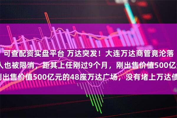 可查配资实盘平台 万达突发！大连万达商管竟沦落成“老赖”，法定代表人也被限消，距其上任刚过9个月，刚出售价值500亿元的48座万达广场，没有堵上万达债务窟窿？