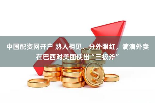 中国配资网开户 熟人相见、分外眼红，滴滴外卖在巴西对美团使出“三板斧”