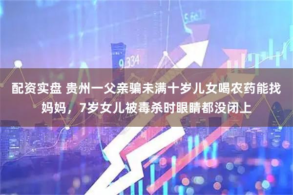 配资实盘 贵州一父亲骗未满十岁儿女喝农药能找妈妈，7岁女儿被毒杀时眼睛都没闭上