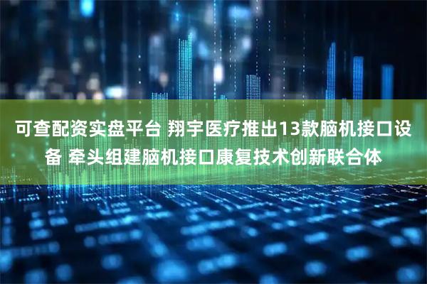 可查配资实盘平台 翔宇医疗推出13款脑机接口设备 牵头组建脑机接口康复技术创新联合体