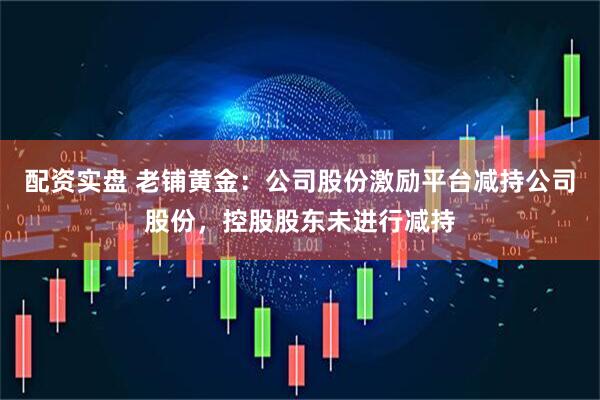 配资实盘 老铺黄金：公司股份激励平台减持公司股份，控股股东未进行减持
