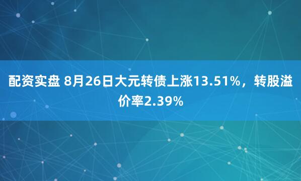 配资实盘 8月26日大元转债上涨13.51%，转股溢价率2.39%