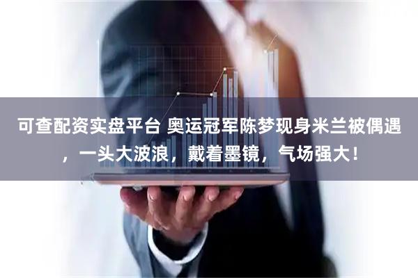 可查配资实盘平台 奥运冠军陈梦现身米兰被偶遇，一头大波浪，戴着墨镜，气场强大！