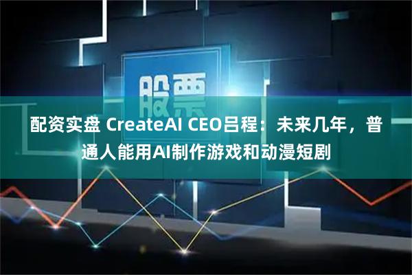 配资实盘 CreateAI CEO吕程：未来几年，普通人能用AI制作游戏和动漫短剧