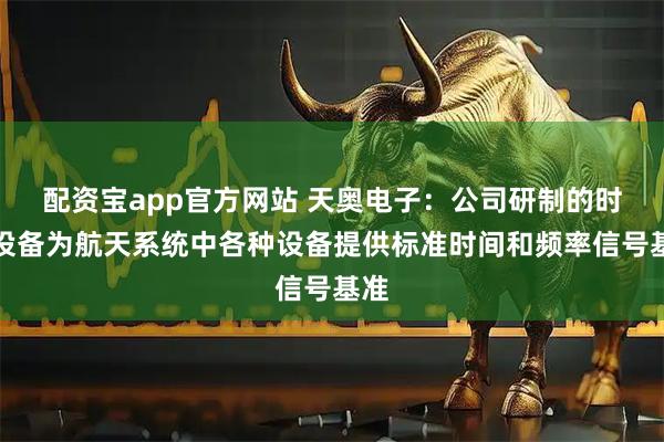 配资宝app官方网站 天奥电子：公司研制的时统设备为航天系统中各种设备提供标准时间和频率信号基准